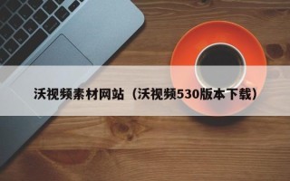 沈阳沃视频素材网站（沃视频530版本下载）