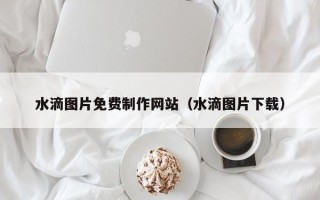 沈阳水滴图片免费制作网站（水滴图片下载）