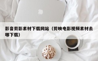 沈阳影音剪影素材下载网站（剪映电影视频素材去哪下载）